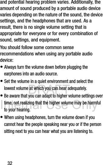 DRAFT Internal Use Only32and potential hearing problem varies. Additionally, the amount of sound produced by a portable audio device varies depending on the nature of the sound, the device settings, and the headphones that are used. As a result, there is no single volume setting that is appropriate for everyone or for every combination of sound, settings, and equipment.You should follow some common sense recommendations when using any portable audio device:• Always turn the volume down before plugging the earphones into an audio source.• Set the volume in a quiet environment and select the lowest volume at which you can hear adequately.• Be aware that you can adapt to higher volume settings over time, not realizing that the higher volume may be harmful to your hearing.• When using headphones, turn the volume down if you cannot hear the people speaking near you or if the person sitting next to you can hear what you are listening to. 
