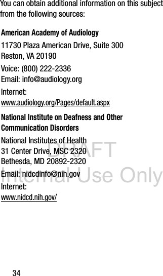 DRAFT Internal Use Only34You can obtain additional information on this subject from the following sources:American Academy of Audiology11730 Plaza American Drive, Suite 300Reston, VA 20190Voice: (800) 222-2336Email: info@audiology.orgInternet:www.audiology.org/Pages/default.aspxNational Institute on Deafness and Other Communication DisordersNational Institutes of Health31 Center Drive, MSC 2320Bethesda, MD 20892-2320Email: nidcdinfo@nih.govInternet: www.nidcd.nih.gov/