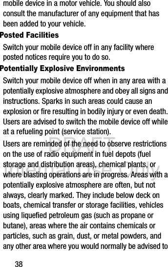 DRAFT Internal Use Only38mobile device in a motor vehicle. You should also consult the manufacturer of any equipment that has been added to your vehicle.Posted FacilitiesSwitch your mobile device off in any facility where posted notices require you to do so.Potentially Explosive EnvironmentsSwitch your mobile device off when in any area with a potentially explosive atmosphere and obey all signs and instructions. Sparks in such areas could cause an explosion or fire resulting in bodily injury or even death. Users are advised to switch the mobile device off while at a refueling point (service station). Users are reminded of the need to observe restrictions on the use of radio equipment in fuel depots (fuel storage and distribution areas), chemical plants, or where blasting operations are in progress. Areas with a potentially explosive atmosphere are often, but not always, clearly marked. They include below deck on boats, chemical transfer or storage facilities, vehicles using liquefied petroleum gas (such as propane or butane), areas where the air contains chemicals or particles, such as grain, dust, or metal powders, and any other area where you would normally be advised to 