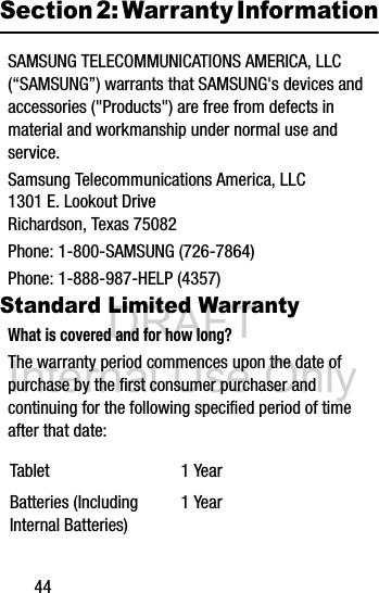DRAFT Internal Use Only44Section 2: Warranty InformationSAMSUNG TELECOMMUNICATIONS AMERICA, LLC (“SAMSUNG”) warrants that SAMSUNG&apos;s devices and accessories (&quot;Products&quot;) are free from defects in material and workmanship under normal use and service.Samsung Telecommunications America, LLC1301 E. Lookout DriveRichardson, Texas 75082Phone: 1-800-SAMSUNG (726-7864)Phone: 1-888-987-HELP (4357)Standard Limited WarrantyWhat is covered and for how long?The warranty period commences upon the date of purchase by the first consumer purchaser and continuing for the following specified period of time after that date: Tablet 1 YearBatteries (Including Internal Batteries)1 Year