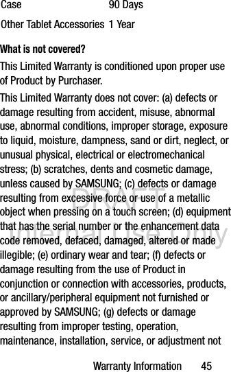 DRAFT Internal Use OnlyWarranty Information       45What is not covered?This Limited Warranty is conditioned upon proper use of Product by Purchaser. This Limited Warranty does not cover: (a) defects or damage resulting from accident, misuse, abnormal use, abnormal conditions, improper storage, exposure to liquid, moisture, dampness, sand or dirt, neglect, or unusual physical, electrical or electromechanical stress; (b) scratches, dents and cosmetic damage, unless caused by SAMSUNG; (c) defects or damage resulting from excessive force or use of a metallic object when pressing on a touch screen; (d) equipment that has the serial number or the enhancement data code removed, defaced, damaged, altered or made illegible; (e) ordinary wear and tear; (f) defects or damage resulting from the use of Product in conjunction or connection with accessories, products, or ancillary/peripheral equipment not furnished or approved by SAMSUNG; (g) defects or damage resulting from improper testing, operation, maintenance, installation, service, or adjustment not Case 90 DaysOther Tablet Accessories 1 Year