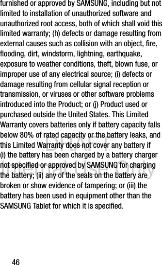 DRAFT Internal Use Only46furnished or approved by SAMSUNG, including but not limited to installation of unauthorized software and unauthorized root access, both of which shall void this limited warranty; (h) defects or damage resulting from external causes such as collision with an object, fire, flooding, dirt, windstorm, lightning, earthquake, exposure to weather conditions, theft, blown fuse, or improper use of any electrical source; (i) defects or damage resulting from cellular signal reception or transmission, or viruses or other software problems introduced into the Product; or (j) Product used or purchased outside the United States. This Limited Warranty covers batteries only if battery capacity falls below 80% of rated capacity or the battery leaks, and this Limited Warranty does not cover any battery if (i) the battery has been charged by a battery charger not specified or approved by SAMSUNG for charging the battery; (ii) any of the seals on the battery are broken or show evidence of tampering; or (iii) the battery has been used in equipment other than the SAMSUNG Tablet for which it is specified.