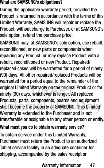DRAFT Internal Use OnlyWarranty Information       47What are SAMSUNG&apos;s obligations?During the applicable warranty period, provided the Product is returned in accordance with the terms of this Limited Warranty, SAMSUNG will repair or replace the Product, without charge to Purchaser, or at SAMSUNG&apos;s sole option, refund the purchase price. SAMSUNG may, at SAMSUNG&apos;s sole option, use rebuilt, reconditioned, or new parts or components when repairing any Product, or may replace Product with a rebuilt, reconditioned or new Product. Repaired/replaced cases will be warranted for a period of ninety (90) days. All other repaired/replaced Products will be warranted for a period equal to the remainder of the original Limited Warranty on the original Product or for ninety (90) days, whichever is longer. All replaced Products, parts, components, boards and equipment shall become the property of SAMSUNG. This Limited Warranty is extended to the Purchaser and is not transferable or assignable to any other person or entity.What must you do to obtain warranty service?To obtain service under this Limited Warranty, Purchaser must return the Product to an authorized Tablet service facility in an adequate container for shipping, accompanied by the sales receipt or 