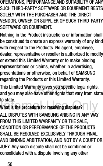 DRAFT Internal Use Only50OPERATIONS, PERFORMANCE AND SUITABILITY OF ANY SUCH THIRD-PARTY SOFTWARE OR EQUIPMENT RESTS SOLELY WITH THE PURCHASER AND THE DIRECT VENDOR, OWNER OR SUPPLIER OF SUCH THIRD-PARTY SOFTWARE OR EQUIPMENT.Nothing in the Product instructions or information shall be construed to create an express warranty of any kind with respect to the Products. No agent, employee, dealer, representative or reseller is authorized to modify or extend this Limited Warranty or to make binding representations or claims, whether in advertising, presentations or otherwise, on behalf of SAMSUNG regarding the Products or this Limited Warranty.This Limited Warranty gives you specific legal rights, and you may also have other rights that vary from state to state.What is the procedure for resolving disputes?ALL DISPUTES WITH SAMSUNG ARISING IN ANY WAY FROM THIS LIMITED WARRANTY OR THE SALE, CONDITION OR PERFORMANCE OF THE PRODUCTS SHALL BE RESOLVED EXCLUSIVELY THROUGH FINAL AND BINDING ARBITRATION, AND NOT BY A COURT OR JURY. Any such dispute shall not be combined or consolidated with a dispute involving any other 