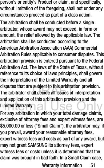 DRAFT Internal Use OnlyWarranty Information       51person&apos;s or entity&apos;s Product or claim, and specifically, without limitation of the foregoing, shall not under any circumstances proceed as part of a class action. The arbitration shall be conducted before a single arbitrator, whose award may not exceed, in form or amount, the relief allowed by the applicable law. The arbitration shall be conducted according to the American Arbitration Association (AAA) Commercial Arbitration Rules applicable to consumer disputes. This arbitration provision is entered pursuant to the Federal Arbitration Act. The laws of the State of Texas, without reference to its choice of laws principles, shall govern the interpretation of the Limited Warranty and all disputes that are subject to this arbitration provision. The arbitrator shall decide all issues of interpretation and application of this arbitration provision and the Limited Warranty.For any arbitration in which your total damage claims, exclusive of attorney fees and expert witness fees, are $5,000.00 or less (“Small Claim”), the arbitrator may, if you prevail, award your reasonable attorney fees, expert witness fees and costs as part of any award, but may not grant SAMSUNG its attorney fees, expert witness fees or costs unless it is determined that the claim was brought in bad faith. In a Small Claim case, 