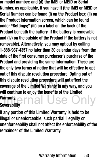 DRAFT Internal Use OnlyWarranty Information       53or model number; and (d) the IMEI or MEID or Serial Number, as applicable, if you have it (the IMEI or MEID or Serial Number can be found (i) on the Product box; (ii) on the Product information screen, which can be found under “Settings;” (iii) on a label on the back of the Product beneath the battery, if the battery is removable; and (iv) on the outside of the Product if the battery is not removable). Alternatively, you may opt out by calling 1-888-987-4357 no later than 30 calendar days from the date of the first consumer purchaser’s purchase of the Product and providing the same information. These are the only two forms of notice that will be effective to opt out of this dispute resolution procedure. Opting out of this dispute resolution procedure will not affect the coverage of the Limited Warranty in any way, and you will continue to enjoy the benefits of the Limited Warranty.SeverabilityIf any portion of this Limited Warranty is held to be illegal or unenforceable, such partial illegality or unenforceability shall not affect the enforceability of the remainder of the Limited Warranty.