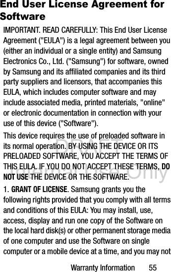 DRAFT Internal Use OnlyWarranty Information       55End User License Agreement for SoftwareIMPORTANT. READ CAREFULLY: This End User License Agreement (&quot;EULA&quot;) is a legal agreement between you (either an individual or a single entity) and Samsung Electronics Co., Ltd. (&quot;Samsung&quot;) for software, owned by Samsung and its affiliated companies and its third party suppliers and licensors, that accompanies this EULA, which includes computer software and may include associated media, printed materials, &quot;online&quot; or electronic documentation in connection with your use of this device (&quot;Software&quot;).This device requires the use of preloaded software in its normal operation. BY USING THE DEVICE OR ITS PRELOADED SOFTWARE, YOU ACCEPT THE TERMS OF THIS EULA. IF YOU DO NOT ACCEPT THESE TERMS, DO NOT USE THE DEVICE OR THE SOFTWARE.1. GRANT OF LICENSE. Samsung grants you the following rights provided that you comply with all terms and conditions of this EULA: You may install, use, access, display and run one copy of the Software on the local hard disk(s) or other permanent storage media of one computer and use the Software on single computer or a mobile device at a time, and you may not 