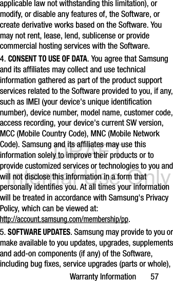 DRAFT Internal Use OnlyWarranty Information       57applicable law not withstanding this limitation), or modify, or disable any features of, the Software, or create derivative works based on the Software. You may not rent, lease, lend, sublicense or provide commercial hosting services with the Software.4. CONSENT TO USE OF DATA. You agree that Samsung and its affiliates may collect and use technical information gathered as part of the product support services related to the Software provided to you, if any, such as IMEI (your device&apos;s unique identification number), device number, model name, customer code, access recording, your device&apos;s current SW version, MCC (Mobile Country Code), MNC (Mobile Network Code). Samsung and its affiliates may use this information solely to improve their products or to provide customized services or technologies to you and will not disclose this information in a form that personally identifies you. At all times your information will be treated in accordance with Samsung&apos;s Privacy Policy, which can be viewed at: http://account.samsung.com/membership/pp.5. SOFTWARE UPDATES. Samsung may provide to you or make available to you updates, upgrades, supplements and add-on components (if any) of the Software, including bug fixes, service upgrades (parts or whole), 