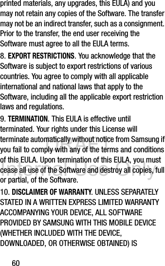 DRAFT Internal Use Only60printed materials, any upgrades, this EULA) and you may not retain any copies of the Software. The transfer may not be an indirect transfer, such as a consignment. Prior to the transfer, the end user receiving the Software must agree to all the EULA terms.8. EXPORT RESTRICTIONS. You acknowledge that the Software is subject to export restrictions of various countries. You agree to comply with all applicable international and national laws that apply to the Software, including all the applicable export restriction laws and regulations. 9. TERMINATION. This EULA is effective until terminated. Your rights under this License will terminate automatically without notice from Samsung if you fail to comply with any of the terms and conditions of this EULA. Upon termination of this EULA, you must cease all use of the Software and destroy all copies, full or partial, of the Software.10. DISCLAIMER OF WARRANTY. UNLESS SEPARATELY STATED IN A WRITTEN EXPRESS LIMITED WARRANTY ACCOMPANYING YOUR DEVICE, ALL SOFTWARE PROVIDED BY SAMSUNG WITH THIS MOBILE DEVICE (WHETHER INCLUDED WITH THE DEVICE, DOWNLOADED, OR OTHERWISE OBTAINED) IS 