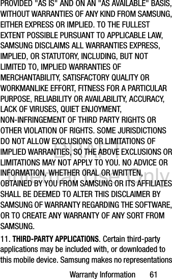 DRAFT Internal Use OnlyWarranty Information       61PROVIDED &quot;AS IS&quot; AND ON AN &quot;AS AVAILABLE&quot; BASIS, WITHOUT WARRANTIES OF ANY KIND FROM SAMSUNG, EITHER EXPRESS OR IMPLIED. TO THE FULLEST EXTENT POSSIBLE PURSUANT TO APPLICABLE LAW, SAMSUNG DISCLAIMS ALL WARRANTIES EXPRESS, IMPLIED, OR STATUTORY, INCLUDING, BUT NOT LIMITED TO, IMPLIED WARRANTIES OF MERCHANTABILITY, SATISFACTORY QUALITY OR WORKMANLIKE EFFORT, FITNESS FOR A PARTICULAR PURPOSE, RELIABILITY OR AVAILABILITY, ACCURACY, LACK OF VIRUSES, QUIET ENJOYMENT, NON-INFRINGEMENT OF THIRD PARTY RIGHTS OR OTHER VIOLATION OF RIGHTS. SOME JURISDICTIONS DO NOT ALLOW EXCLUSIONS OR LIMITATIONS OF IMPLIED WARRANTIES, SO THE ABOVE EXCLUSIONS OR LIMITATIONS MAY NOT APPLY TO YOU. NO ADVICE OR INFORMATION, WHETHER ORAL OR WRITTEN, OBTAINED BY YOU FROM SAMSUNG OR ITS AFFILIATES SHALL BE DEEMED TO ALTER THIS DISCLAIMER BY SAMSUNG OF WARRANTY REGARDING THE SOFTWARE, OR TO CREATE ANY WARRANTY OF ANY SORT FROM SAMSUNG. 11. THIRD-PARTY APPLICATIONS. Certain third-party applications may be included with, or downloaded to this mobile device. Samsung makes no representations 