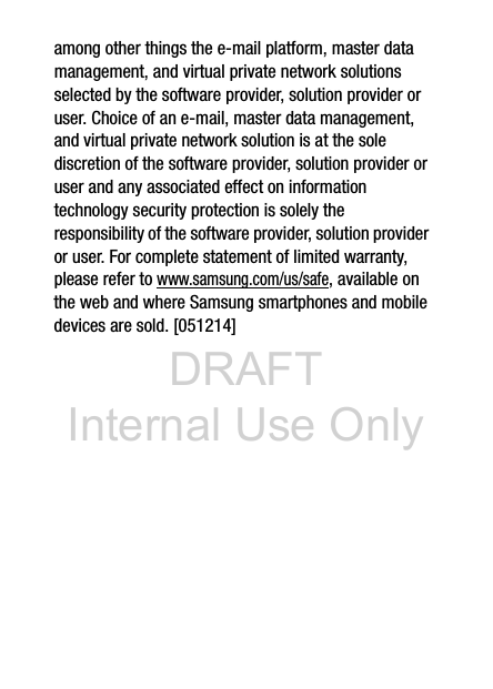 DRAFT Internal Use Onlyamong other things the e-mail platform, master data management, and virtual private network solutions selected by the software provider, solution provider or user. Choice of an e-mail, master data management, and virtual private network solution is at the sole discretion of the software provider, solution provider or user and any associated effect on information technology security protection is solely the responsibility of the software provider, solution provider or user. For complete statement of limited warranty, please refer to www.samsung.com/us/safe, available on the web and where Samsung smartphones and mobile devices are sold. [051214] 
