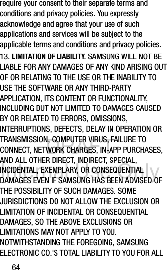 DRAFT Internal Use Only64require your consent to their separate terms and conditions and privacy policies. You expressly acknowledge and agree that your use of such applications and services will be subject to the applicable terms and conditions and privacy policies.13. LIMITATION OF LIABILITY. SAMSUNG WILL NOT BE LIABLE FOR ANY DAMAGES OF ANY KIND ARISING OUT OF OR RELATING TO THE USE OR THE INABILITY TO USE THE SOFTWARE OR ANY THIRD-PARTY APPLICATION, ITS CONTENT OR FUNCTIONALITY, INCLUDING BUT NOT LIMITED TO DAMAGES CAUSED BY OR RELATED TO ERRORS, OMISSIONS, INTERRUPTIONS, DEFECTS, DELAY IN OPERATION OR TRANSMISSION, COMPUTER VIRUS, FAILURE TO CONNECT, NETWORK CHARGES, IN-APP PURCHASES, AND ALL OTHER DIRECT, INDIRECT, SPECIAL, INCIDENTAL, EXEMPLARY, OR CONSEQUENTIAL DAMAGES EVEN IF SAMSUNG HAS BEEN ADVISED OF THE POSSIBILITY OF SUCH DAMAGES. SOME JURISDICTIONS DO NOT ALLOW THE EXCLUSION OR LIMITATION OF INCIDENTAL OR CONSEQUENTIAL DAMAGES, SO THE ABOVE EXCLUSIONS OR LIMITATIONS MAY NOT APPLY TO YOU. NOTWITHSTANDING THE FOREGOING, SAMSUNG ELECTRONIC CO.&apos;S TOTAL LIABILITY TO YOU FOR ALL 