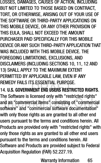 DRAFT Internal Use OnlyWarranty Information       65LOSSES, DAMAGES, CAUSES OF ACTION, INCLUDING BUT NOT LIMITED TO THOSE BASED ON CONTRACT, TORT, OR OTHERWISE, ARISING OUT OF YOUR USE OF THE SOFTWARE OR THIRD-PARTY APPLICATIONS ON THIS MOBILE DEVICE, OR ANY OTHER PROVISION OF THIS EULA, SHALL NOT EXCEED THE AMOUNT PURCHASER PAID SPECIFICALLY FOR THIS MOBILE DEVICE OR ANY SUCH THIRD-PARTY APPLICATION THAT WAS INCLUDED WITH THIS MOBILE DEVICE. THE FOREGOING LIMITATIONS, EXCLUSIONS, AND DISCLAIMERS (INCLUDING SECTIONS 10, 11, 12 AND 13) SHALL APPLY TO THE MAXIMUM EXTENT PERMITTED BY APPLICABLE LAW, EVEN IF ANY REMEDY FAILS ITS ESSENTIAL PURPOSE.14. U.S. GOVERNMENT END USERS RESTRICTED RIGHTS. The Software is licensed only with &quot;restricted rights&quot; and as &quot;commercial items&quot; consisting of &quot;commercial software&quot; and &quot;commercial software documentation&quot; with only those rights as are granted to all other end users pursuant to the terms and conditions herein. All Products are provided only with &quot;restricted rights&quot; with only those rights as are granted to all other end users pursuant to the terms and conditions herein. All Software and Products are provided subject to Federal Acquisition Regulation (FAR) 52.227.19.  