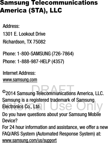 DRAFT Internal Use OnlySamsung Telecommunications America (STA), LLC   ©2014 Samsung Telecommunications America, LLC. Samsung is a registered trademark of Samsung Electronics Co., Ltd.Do you have questions about your Samsung Mobile Device?For 24 hour information and assistance, we offer a new FAQ/ARS System (Automated Response System) at:www.samsung.com/us/supportAddress:1301 E. Lookout DriveRichardson, TX 75082Phone: 1-800-SAMSUNG (726-7864)Phone: 1-888-987-HELP (4357)Internet Address: www.samsung.com