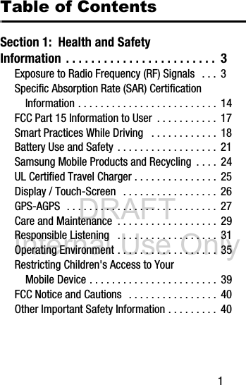 DRAFT Internal Use Only       1Table of ContentsSection 1:  Health and Safety Information . . . . . . . . . . . . . . . . . . . . . . . .  3Exposure to Radio Frequency (RF) Signals  . . .  3Specific Absorption Rate (SAR) Certification Information . . . . . . . . . . . . . . . . . . . . . . . . .  14FCC Part 15 Information to User  . . . . . . . . . . .  17Smart Practices While Driving   . . . . . . . . . . . . 18Battery Use and Safety . . . . . . . . . . . . . . . . . .  21Samsung Mobile Products and Recycling  . . . .  24UL Certified Travel Charger . . . . . . . . . . . . . . .  25Display / Touch-Screen  . . . . . . . . . . . . . . . . .  26GPS-AGPS  . . . . . . . . . . . . . . . . . . . . . . . . . . .  27Care and Maintenance  . . . . . . . . . . . . . . . . . . 29Responsible Listening   . . . . . . . . . . . . . . . . . .  31Operating Environment . . . . . . . . . . . . . . . . . .  35Restricting Children&apos;s Access to Your Mobile Device . . . . . . . . . . . . . . . . . . . . . . .  39FCC Notice and Cautions   . . . . . . . . . . . . . . . .  40Other Important Safety Information . . . . . . . . .  40