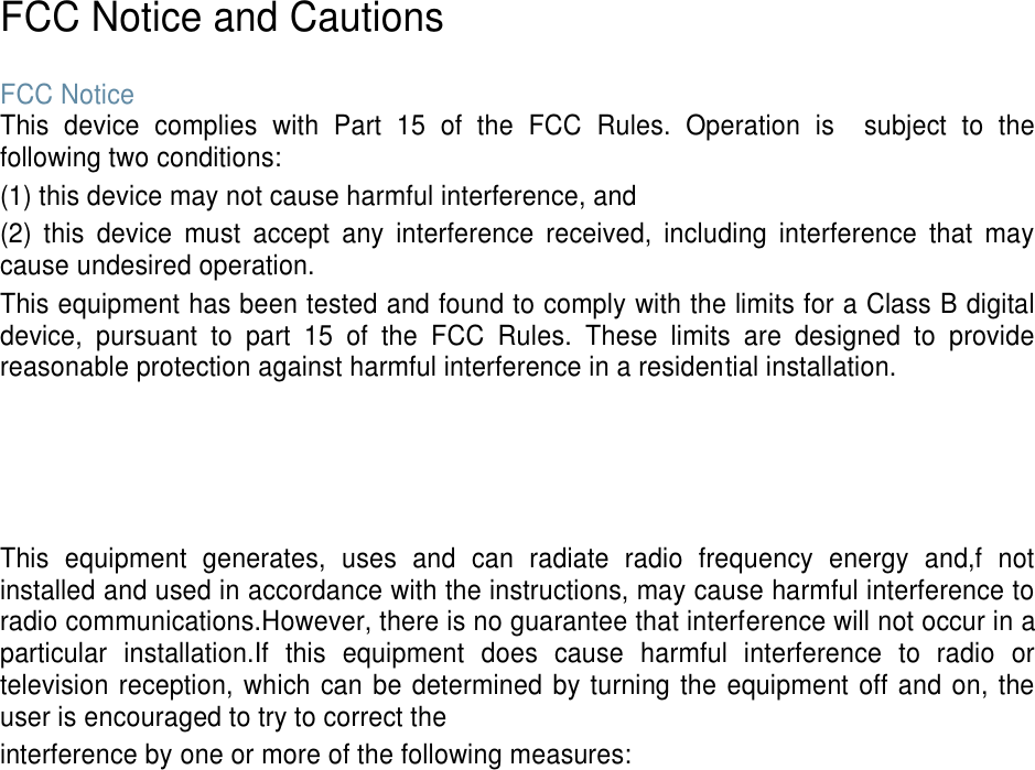    FCC Notice and Cautions  FCC Notice This  device  complies  with  Part  15  of  the  FCC  Rules.  Operation  is    subject  to  the following two conditions: (1) this device may not cause harmful interference, and (2)  this  device  must  accept  any  interference  received,  including  interference  that  may cause undesired operation. This equipment has been tested and found to comply with the limits for a Class B digital device,  pursuant  to  part  15  of  the  FCC  Rules.  These  limits  are  designed  to  provide reasonable protection against harmful interference in a residential installation.     This  equipment  generates,  uses  and  can  radiate  radio  frequency  energy  and,f  not installed and used in accordance with the instructions, may cause harmful interference to radio communications.However, there is no guarantee that interference will not occur in a particular  installation.If  this  equipment  does  cause  harmful  interference  to  radio  or television reception, which can be determined by turning the equipment off and on, the user is encouraged to try to correct the interference by one or more of the following measures: 