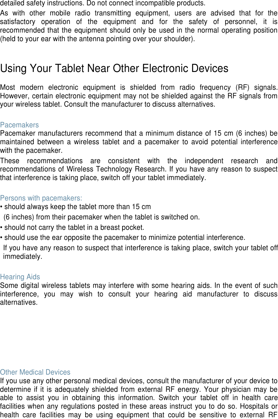 detailed safety instructions. Do not connect incompatible products. As  with  other  mobile  radio  transmitting  equipment,  users  are  advised  that  for  the satisfactory  operation  of  the  equipment  and  for  the  safety  of  personnel,  it  is recommended that the equipment should only be used in the normal operating position (held to your ear with the antenna pointing over your shoulder).   Using Your Tablet Near Other Electronic Devices  Most  modern  electronic  equipment  is  shielded  from  radio  frequency  (RF)  signals. However, certain electronic equipment may not be shielded against the RF signals from your wireless tablet. Consult the manufacturer to discuss alternatives.  Pacemakers Pacemaker manufacturers recommend that a minimum distance of 15 cm (6 inches) be maintained  between  a  wireless  tablet  and  a  pacemaker  to  avoid  potential  interference with the pacemaker. These  recommendations  are  consistent  with  the  independent  research  and recommendations of Wireless Technology Research. If you have any reason to suspect that interference is taking place, switch off your tablet immediately.  Persons with pacemakers: • should always keep the tablet more than 15 cm   (6 inches) from their pacemaker when the tablet is switched on. • should not carry the tablet in a breast pocket. • should use the ear opposite the pacemaker to minimize potential interference. If you have any reason to suspect that interference is taking place, switch your tablet off immediately.  Hearing Aids Some digital wireless tablets may interfere with some hearing aids. In the event of such interference,  you  may  wish  to  consult  your  hearing  aid  manufacturer  to  discuss alternatives.        Other Medical Devices If you use any other personal medical devices, consult the manufacturer of your device to determine  if it is adequately  shielded from  external RF  energy.  Your  physician  may  be able  to  assist  you  in  obtaining  this  information.  Switch  your  tablet  off  in  health  care facilities when any regulations posted in these areas instruct you to do so. Hospitals or health  care  facilities  may  be  using  equipment  that  could  be  sensitive  to  external  RF 