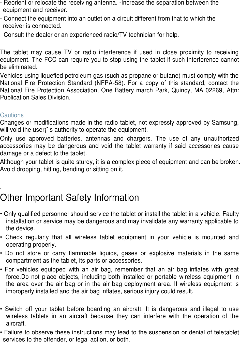 - Reorient or relocate the receiving antenna. -Increase the separation between the equipment and receiver. - Connect the equipment into an outlet on a circuit different from that to which the receiver is connected. - Consult the dealer or an experienced radio/TV technician for help.  The  tablet  may  cause  TV  or  radio  interference  if  used  in  close  proximity  to  receiving equipment. The FCC can require you to stop using the tablet if such interference cannot be eliminated. Vehicles using liquefied petroleum gas (such as propane or butane) must comply with the National  Fire  Protection  Standard  (NFPA-58).  For  a  copy  of  this  standard,  contact  the National Fire Protection Association, One Battery march Park, Quincy, MA 02269,  Attn: Publication Sales Division.  Cautions Changes or modifications made in the radio tablet, not expressly approved by Samsung, will void the user¡¯s authority to operate the equipment. Only  use  approved  batteries,  antennas  and  chargers.  The  use  of  any  unauthorized accessories  may  be  dangerous  and  void  the  tablet  warranty  if  said  accessories  cause damage or a defect to the tablet. Although your tablet is quite sturdy, it is a complex piece of equipment and can be broken. Avoid dropping, hitting, bending or sitting on it.  . Other Important Safety Information  • Only qualified personnel should service the tablet or install the tablet in a vehicle. Faulty installation or service may be dangerous and may invalidate any warranty applicable to the device. •  Check  regularly  that  all  wireless  tablet  equipment  in  your  vehicle  is  mounted  and operating properly. •  Do  not  store  or  carry  flammable  liquids,  gases  or  explosive  materials  in  the  same compartment as the tablet, its parts or accessories. •  For  vehicles  equipped  with  an  air  bag,  remember  that  an  air  bag  inflates  with  great force.Do not place objects, including  both installed  or  portable wireless equipment  in the area over the air bag or in the air bag deployment area. If wireless equipment is improperly installed and the air bag inflates, serious injury could result.  •  Switch  off  your  tablet  before  boarding  an  aircraft.  It  is  dangerous  and  illegal  to  use wireless  tablets  in  an  aircraft  because  they  can  interfere  with  the  operation  of  the aircraft. • Failure to observe these instructions may lead to the suspension or denial of teletablet services to the offender, or legal action, or both.   