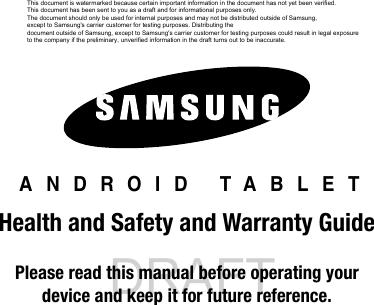 DRAFT Internal Use Only ANDROID TABLETHealth and Safety and Warranty GuidePlease read this manual before operating yourdevice and keep it for future reference.This document is watermarked because certain important information in the document has not yet been verified. This document has been sent to you as a draft and for informational purposes only. The document should only be used for internal purposes and may not be distributed outside of Samsung, except to Samsung's carrier customer for testing purposes. Distributing the document outside of Samsung, except to Samsung's carrier customer for testing purposes could result in legal exposure to the company if the preliminary, unverified information in the draft turns out to be inaccurate.