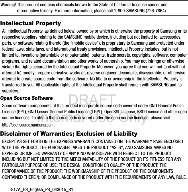 DRAFT Internal Use OnlyT817A_HS_English_PS_043015_R1Warning! This product contains chemicals known to the State of California to cause cancer and reproductive toxicity. For more information, please call 1-800-SAMSUNG (726-7864).Intellectual PropertyAll Intellectual Property, as defined below, owned by or which is otherwise the property of Samsung or its respective suppliers relating to the SAMSUNG mobile device, including but not limited to, accessories, parts, or software relating thereto (the “mobile device”), is proprietary to Samsung and protected under federal laws, state laws, and international treaty provisions. Intellectual Property includes, but is not limited to, inventions (patentable or unpatentable), patents, trade secrets, copyrights, software, computer programs, and related documentation and other works of authorship. You may not infringe or otherwise violate the rights secured by the Intellectual Property. Moreover, you agree that you will not (and will not attempt to) modify, prepare derivative works of, reverse engineer, decompile, disassemble, or otherwise attempt to create source code from the software. No title to or ownership in the Intellectual Property is transferred to you. All applicable rights of the Intellectual Property shall remain with SAMSUNG and its suppliers.Open Source SoftwareSome software components of this product incorporate source code covered under GNU General Public License (GPL), GNU Lesser General Public License (LGPL), OpenSSL License, BSD License and other open source licenses. To obtain the source code covered under the open source licenses, please visit:http://opensource.samsung.com.Disclaimer of Warranties; Exclusion of LiabilityEXCEPT AS SET FORTH IN THE EXPRESS WARRANTY CONTAINED ON THE WARRANTY PAGE ENCLOSED WITH THE PRODUCT, THE PURCHASER TAKES THE PRODUCT "AS IS", AND SAMSUNG MAKES NO EXPRESS OR IMPLIED WARRANTY OF ANY KIND WHATSOEVER WITH RESPECT TO THE PRODUCT, INCLUDING BUT NOT LIMITED TO THE MERCHANTABILITY OF THE PRODUCT OR ITS FITNESS FOR ANY PARTICULAR PURPOSE OR USE; THE DESIGN, CONDITION OR QUALITY OF THE PRODUCT; THE PERFORMANCE OF THE PRODUCT; THE WORKMANSHIP OF THE PRODUCT OR THE COMPONENTS CONTAINED THEREIN; OR COMPLIANCE OF THE PRODUCT WITH THE REQUIREMENTS OF ANY LAW, RULE,