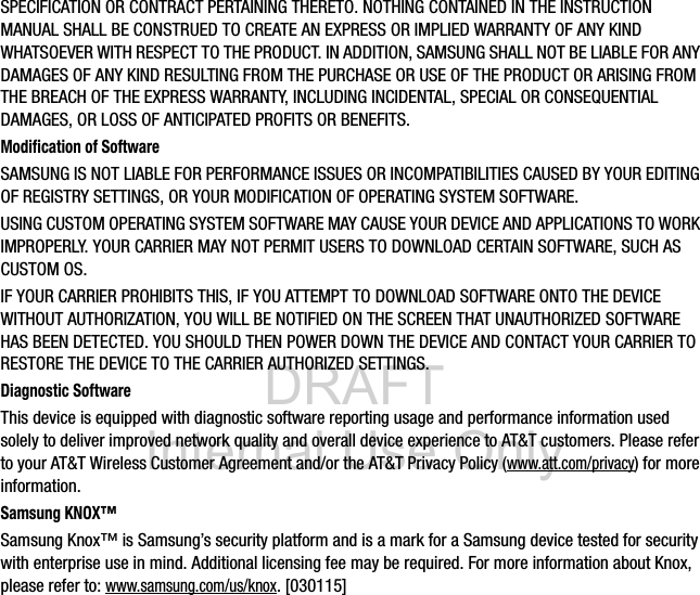 DRAFT Internal Use OnlySPECIFICATION OR CONTRACT PERTAINING THERETO. NOTHING CONTAINED IN THE INSTRUCTION MANUAL SHALL BE CONSTRUED TO CREATE AN EXPRESS OR IMPLIED WARRANTY OF ANY KIND WHATSOEVER WITH RESPECT TO THE PRODUCT. IN ADDITION, SAMSUNG SHALL NOT BE LIABLE FOR ANY DAMAGES OF ANY KIND RESULTING FROM THE PURCHASE OR USE OF THE PRODUCT OR ARISING FROM THE BREACH OF THE EXPRESS WARRANTY, INCLUDING INCIDENTAL, SPECIAL OR CONSEQUENTIAL DAMAGES, OR LOSS OF ANTICIPATED PROFITS OR BENEFITS.Modification of SoftwareSAMSUNG IS NOT LIABLE FOR PERFORMANCE ISSUES OR INCOMPATIBILITIES CAUSED BY YOUR EDITING OF REGISTRY SETTINGS, OR YOUR MODIFICATION OF OPERATING SYSTEM SOFTWARE. USING CUSTOM OPERATING SYSTEM SOFTWARE MAY CAUSE YOUR DEVICE AND APPLICATIONS TO WORK IMPROPERLY. YOUR CARRIER MAY NOT PERMIT USERS TO DOWNLOAD CERTAIN SOFTWARE, SUCH AS CUSTOM OS.IF YOUR CARRIER PROHIBITS THIS, IF YOU ATTEMPT TO DOWNLOAD SOFTWARE ONTO THE DEVICE WITHOUT AUTHORIZATION, YOU WILL BE NOTIFIED ON THE SCREEN THAT UNAUTHORIZED SOFTWARE HAS BEEN DETECTED. YOU SHOULD THEN POWER DOWN THE DEVICE AND CONTACT YOUR CARRIER TO RESTORE THE DEVICE TO THE CARRIER AUTHORIZED SETTINGS.Diagnostic SoftwareThis device is equipped with diagnostic software reporting usage and performance information used solely to deliver improved network quality and overall device experience to AT&amp;T customers. Please refer to your AT&amp;T Wireless Customer Agreement and/or the AT&amp;T Privacy Policy (www.att.com/privacy) for more information. Samsung KNOX™Samsung Knox™ is Samsung’s security platform and is a mark for a Samsung device tested for security with enterprise use in mind. Additional licensing fee may be required. For more information about Knox, please refer to:www.samsung.com/us/knox. [030115] 