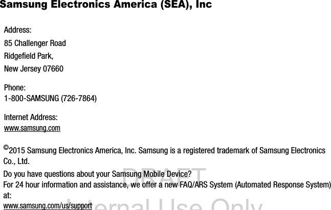DRAFT Internal Use OnlySamsung Electronics America (SEA), Inc ©2015 Samsung Electronics America, Inc. Samsung is a registered trademark of Samsung Electronics Co., Ltd.Do you have questions about your Samsung Mobile Device?For 24 hour information and assistance, we offer a new FAQ/ARS System (Automated Response System) at:www.samsung.com/us/supportAddress:85 Challenger RoadRidgefield Park, New Jersey 07660Phone: 1-800-SAMSUNG (726-7864)Internet Address: www.samsung.com