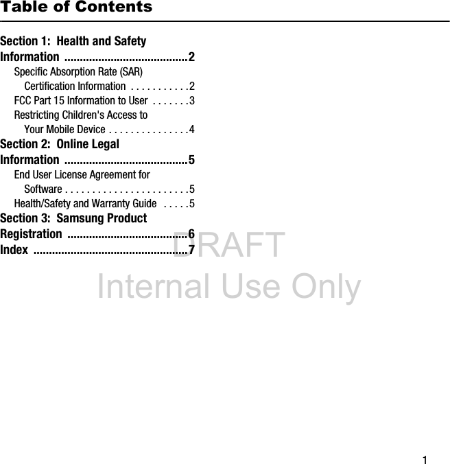 DRAFT Internal Use Only 1Table of ContentsSection 1: Health and Safety Information ........................................2Specific Absorption Rate (SAR) Certification Information . . . . . . . . . . .2FCC Part 15 Information to User . . . . . . .3Restricting Children's Access to Your Mobile Device . . . . . . . . . . . . . . .4Section 2: Online Legal Information ........................................5End User License Agreement for Software . . . . . . . . . . . . . . . . . . . . . . .5Health/Safety and Warranty Guide . . . . .5Section 3: Samsung Product Registration .......................................6Index ..................................................7