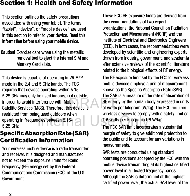 DRAFT Internal Use Only2Section 1: Health and Safety InformationThis section outlines the safety precautions associated with using your tablet. The terms “tablet”, “device”, or “mobile device” are used in this section to refer to your device. Read this information before using your mobile device.Caution! Exercise care when using the metallic removal tool to eject the internal SIM and Memory Card slots.This device is capable of operating in Wi-Fi™ mode in the 2.4 and 5 GHz bands. The FCC requires that devices operating within 5.15-5.25 GHz may only be used indoors, not outside, in order to avoid interference with Mobile Satellite Services (MSS). Therefore, this device is restricted from being used outdoors when operating in frequencies between 5.15-5.25 GHz.Specific Absorption Rate (SAR) Certification InformationYour wireless mobile device is a radio transmitter and receiver. It is designed and manufactured not to exceed the exposure limits for Radio Frequency (RF) energy set by the Federal Communications Commission (FCC) of the U.S. Government.These FCC RF exposure limits are derived from the recommendations of two expert organizations: the National Council on Radiation Protection and Measurement (NCRP) and the Institute of Electrical and Electronics Engineers (IEEE). In both cases, the recommendations were developed by scientific and engineering experts drawn from industry, government, and academia after extensive reviews of the scientific literature related to the biological effects of RF energy.The RF exposure limit set by the FCC for wireless mobile devices employs a unit of measurement known as the Specific Absorption Rate (SAR). The SAR is a measure of the rate of absorption of RF energy by the human body expressed in units of watts per kilogram (W/kg). The FCC requires wireless devices to comply with a safety limit of 1.6 watts per kilogram (1.6 W/kg).The FCC SAR limit incorporates a substantial margin of safety to give additional protection to the public and to account for any variations in measurements.SAR tests are conducted using standard operating positions accepted by the FCC with the mobile device transmitting at its highest certified power level in all tested frequency bands. Although the SAR is determined at the highest certified power level, the actual SAR level of the
