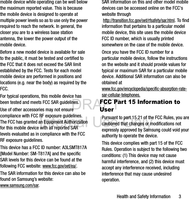 DRAFT Internal Use OnlyHealth and Safety Information       3mobile device while operating can be well below the maximum reported value. This is because the mobile device is designed to operate at multiple power levels so as to use only the power required to reach the network. In general, the closer you are to a wireless base station antenna, the lower the power output of the mobile device.Before a new model device is available for sale to the public, it must be tested and certified to the FCC that it does not exceed the SAR limit established by the FCC. Tests for each model mobile device are performed in positions and locations (e.g. near the body) as required by the FCC.For typical operations, this mobile device has been tested and meets FCC SAR guidelines.Use of other accessories may not ensure compliance with FCC RF exposure guidelines. The FCC has granted an Equipment Authorization for this mobile device with all reported SAR levels evaluated as in compliance with the FCC RF exposure guidelines. This device has a FCC ID number: A3LSMT817A [Model Number: SM-T817A] and the specific SAR levels for this device can be found at the following FCC website: www.fcc.gov/oet/ea/.The SAR information for this device can also be found on Samsung’s website: www.samsung.com/sar. SAR information on this and other model mobile devices can be accessed online on the FCC&apos;s website through http://transition.fcc.gov/oet/rfsafety/sar.html. To find information that pertains to a particular model mobile device, this site uses the mobile device FCC ID number, which is usually printed somewhere on the case of the mobile device. Once you have the FCC ID number for a particular mobile device, follow the instructions on the website and it should provide values for typical or maximum SAR for a particular mobile device. Additional SAR information can also be obtained at www.fcc.gov/encyclopedia/specific-absorption-rate-sar-cellular-telephones.FCC Part 15 Information to UserPursuant to part 15.21 of the FCC Rules, you are cautioned that changes or modifications not expressly approved by Samsung could void your authority to operate the device.This device complies with part 15 of the FCC Rules. Operation is subject to the following two conditions: (1) This device may not cause harmful interference, and (2) this device must accept any interference received, including interference that may cause undesired operation.