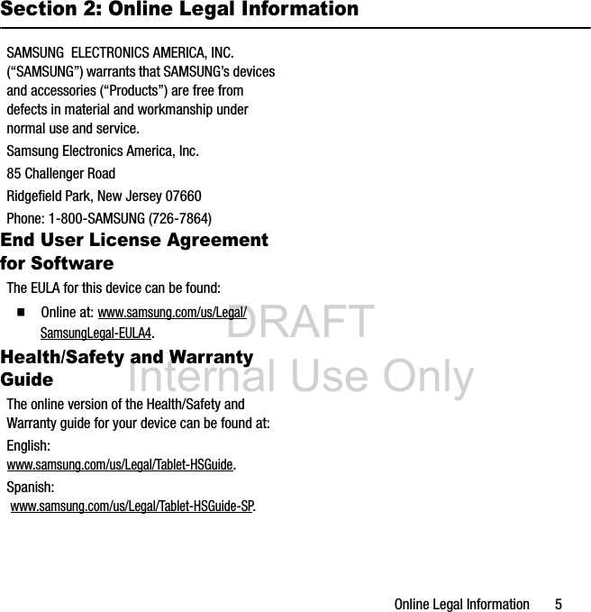 DRAFT Internal Use OnlyOnline Legal Information 5Section 2: Online Legal InformationSAMSUNG ELECTRONICS AMERICA, INC. (“SAMSUNG”) warrants that SAMSUNG’s devices and accessories (“Products”) are free from defects in material and workmanship under normal use and service.Samsung Electronics America, Inc.85 Challenger RoadRidgefield Park, New Jersey 07660Phone: 1-800-SAMSUNG (726-7864)End User License Agreement for SoftwareThe EULA for this device can be found:Ⅲ Online at: www.samsung.com/us/Legal/SamsungLegal-EULA4.Health/Safety and Warranty GuideThe online version of the Health/Safety and Warranty guide for your device can be found at:English: www.samsung.com/us/Legal/Tablet-HSGuide.Spanish: www.samsung.com/us/Legal/Tablet-HSGuide-SP.