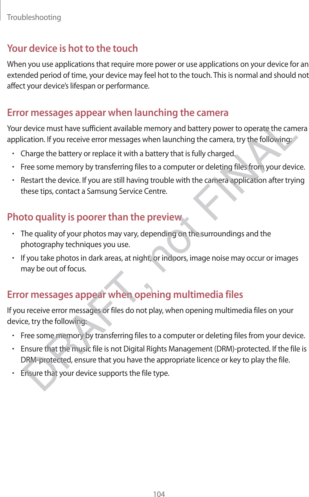 Troubleshooting104Your device is hot to the touchWhen you use applications that require more power or use applications on your device for an extended period of time, your device may feel hot to the touch. This is normal and should not affect your device’s lifespan or performance.Error messages appear when launching the cameraYour device must have sufficient available memory and battery power to operate the camera application. If you receive error messages when launching the camera, try the following:rCharge the battery or replace it with a battery that is fully charged.rFree some memory by transferring files to a computer or deleting files from your device.rRestart the device. If you are still having trouble with the camera application after trying these tips, contact a Samsung Service Centre.Photo quality is poorer than the previewrThe quality of your photos may vary, depending on the surroundings and the photography techniques you use.rIf you take photos in dark areas, at night, or indoors, image noise may occur or images may be out of focus.Error messages appear when opening multimedia filesIf you receive error messages or files do not play, when opening multimedia files on your device, try the following:rFree some memory by transferring files to a computer or deleting files from your device.rEnsure that the music file is not Digital Rights Management (DRM)-protected. If the file is DRM-protected, ensure that you have the appropriate licence or key to play the file.rEnsure that your device supports the file type.DRAFT, not FINAL