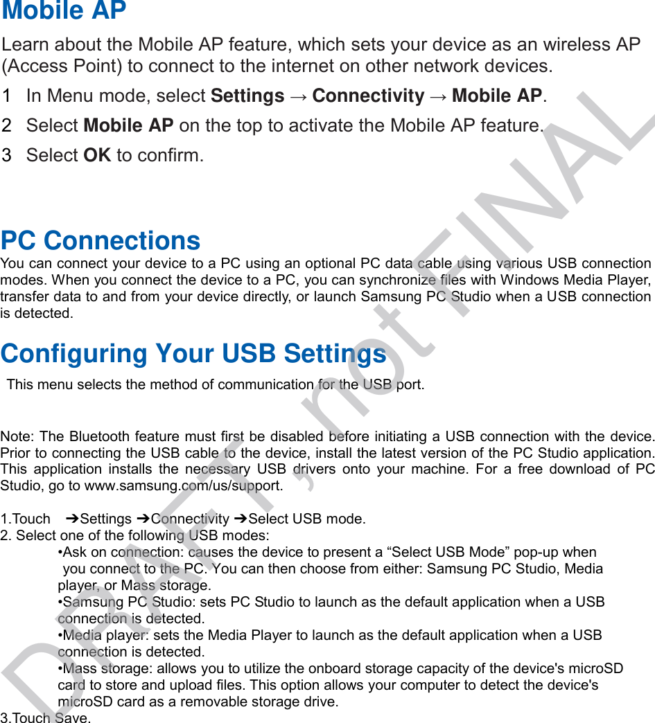 PC Connections You can connect your device to a PC using an optional PC data cable using various USB connection modes. When you connect the device to a PC, you can synchronize files with Windows Media Player, transfer data to and from your device directly, or launch Samsung PC Studio when a USB connection is detected. Configuring Your USB Settings This menu selects the method of communication for the USB port. Note: The Bluetooth feature must first be disabled before initiating a USB connection with the device. Prior to connecting the USB cable to the device, install the latest version of the PC Studio application. This  application  installs  the  necessary  USB  drivers  onto  your  machine.  For  a  free  download  of  PC Studio, go to www.samsung.com/us/support. 1.Touch  ➔ Settings ➔ Connectivity ➔ Select USB mode. 2. Select one of the following USB modes:•Ask on connection: causes the device to present a “Select USB Mode” pop-up whenyou connect to the PC. You can then choose from either: Samsung PC Studio, Mediaplayer, or Mass storage. •Samsung PC Studio: sets PC Studio to launch as the default application when a USBconnection is detected. •Media player: sets the Media Player to launch as the default application when a USBconnection is detected. •Mass storage: allows you to utilize the onboard storage capacity of the device&apos;s microSDcard to store and upload files. This option allows your computer to detect the device&apos;s microSD card as a removable storage drive. 3.Touch Save.Mobile AP Learn about the Mobile AP feature, which sets your device as an wireless AP (Access Point) to connect to the internet on other network devices.   1  In Menu mode, select Settings → Connectivity → Mobile AP. 2  Select Mobile AP on the top to activate the Mobile AP feature. 3  Select OK to confirm. DRAFT, not FINAL