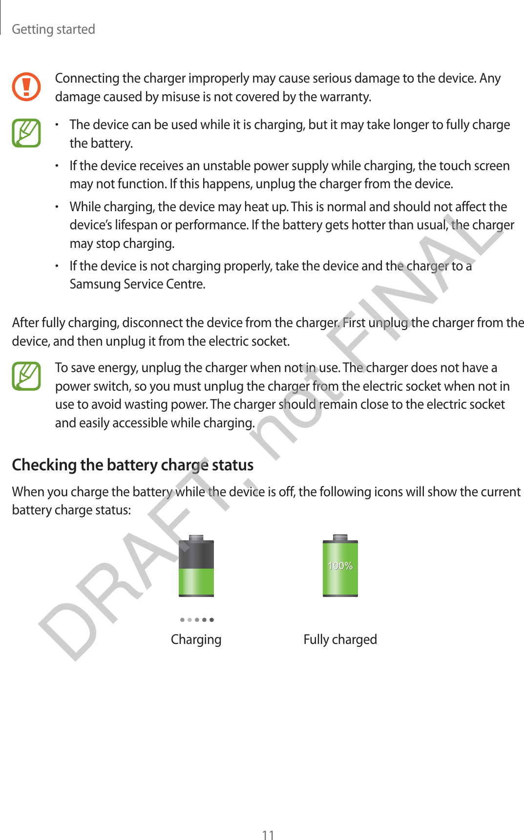 Getting started11Connecting the charger improperly may cause serious damage to the device. Any damage caused by misuse is not covered by the warranty.rThe device can be used while it is charging, but it may take longer to fully charge the battery.rIf the device receives an unstable power supply while charging, the touch screen may not function. If this happens, unplug the charger from the device.rWhile charging, the device may heat up. This is normal and should not affect the device’s lifespan or performance. If the battery gets hotter than usual, the charger may stop charging.rIf the device is not charging properly, take the device and the charger to a Samsung Service Centre.After fully charging, disconnect the device from the charger. First unplug the charger from the device, and then unplug it from the electric socket.To save energy, unplug the charger when not in use. The charger does not have a power switch, so you must unplug the charger from the electric socket when not in use to avoid wasting power. The charger should remain close to the electric socket and easily accessible while charging.Checking the battery charge statusWhen you charge the battery while the device is off, the following icons will show the current battery charge status:Charging Fully chargedDRAFT, not FINAL