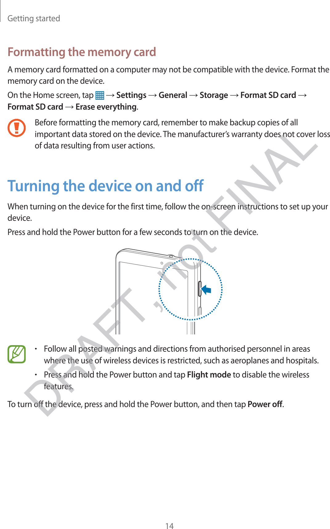 Getting started14Formatting the memory cardA memory card formatted on a computer may not be compatible with the device. Format the memory card on the device.On the Home screen, tap   → Settings → General → Storage → Format SD card → Format SD card → Erase everything.Before formatting the memory card, remember to make backup copies of all important data stored on the device. The manufacturer’s warranty does not cover loss of data resulting from user actions.Turning the device on and offWhen turning on the device for the first time, follow the on-screen instructions to set up your device.Press and hold the Power button for a few seconds to turn on the device.rFollow all posted warnings and directions from authorised personnel in areas where the use of wireless devices is restricted, such as aeroplanes and hospitals.rPress and hold the Power button and tap Flight mode to disable the wireless features.To turn off the device, press and hold the Power button, and then tap Power off.DRAFT, not FINAL