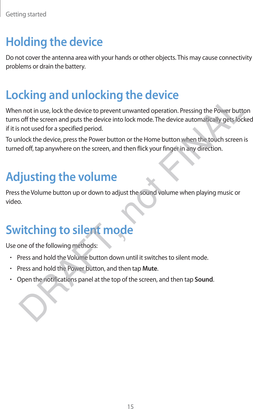 Getting started15Holding the deviceDo not cover the antenna area with your hands or other objects. This may cause connectivity problems or drain the battery.Locking and unlocking the deviceWhen not in use, lock the device to prevent unwanted operation. Pressing the Power button turns off the screen and puts the device into lock mode. The device automatically gets locked if it is not used for a specified period.To unlock the device, press the Power button or the Home button when the touch screen is turned off, tap anywhere on the screen, and then flick your finger in any direction.Adjusting the volumePress the Volume button up or down to adjust the sound volume when playing music or video.Switching to silent modeUse one of the following methods:rPress and hold the Volume button down until it switches to silent mode.rPress and hold the Power button, and then tap Mute.rOpen the notifications panel at the top of the screen, and then tap Sound.DRAFT, not FINAL
