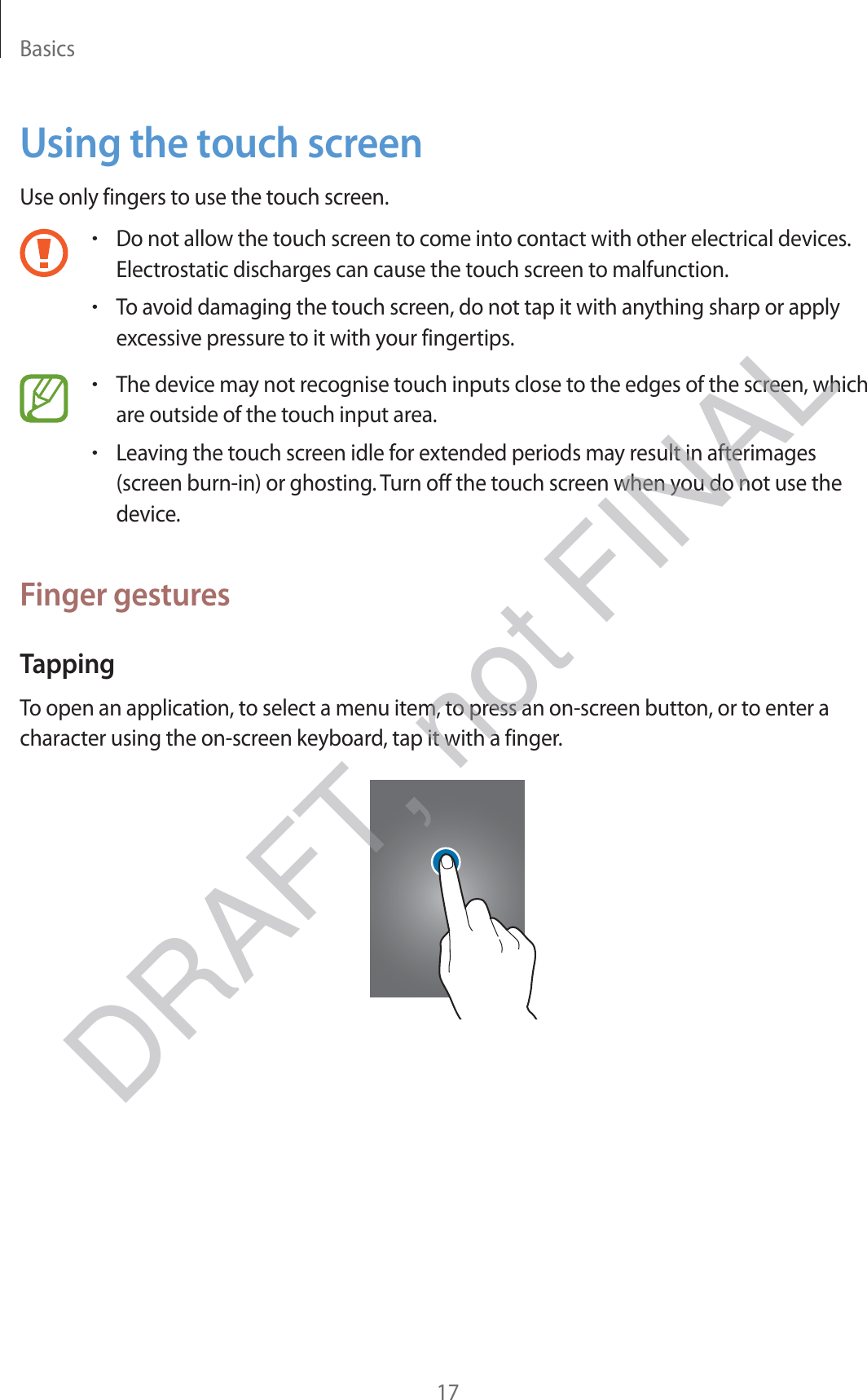 Basics17Using the touch screenUse only fingers to use the touch screen.rDo not allow the touch screen to come into contact with other electrical devices. Electrostatic discharges can cause the touch screen to malfunction.rTo avoid damaging the touch screen, do not tap it with anything sharp or apply excessive pressure to it with your fingertips.rThe device may not recognise touch inputs close to the edges of the screen, which are outside of the touch input area.rLeaving the touch screen idle for extended periods may result in afterimages (screen burn-in) or ghosting. Turn off the touch screen when you do not use the device.Finger gesturesTappingTo open an application, to select a menu item, to press an on-screen button, or to enter a character using the on-screen keyboard, tap it with a finger.DRAFT, not FINAL