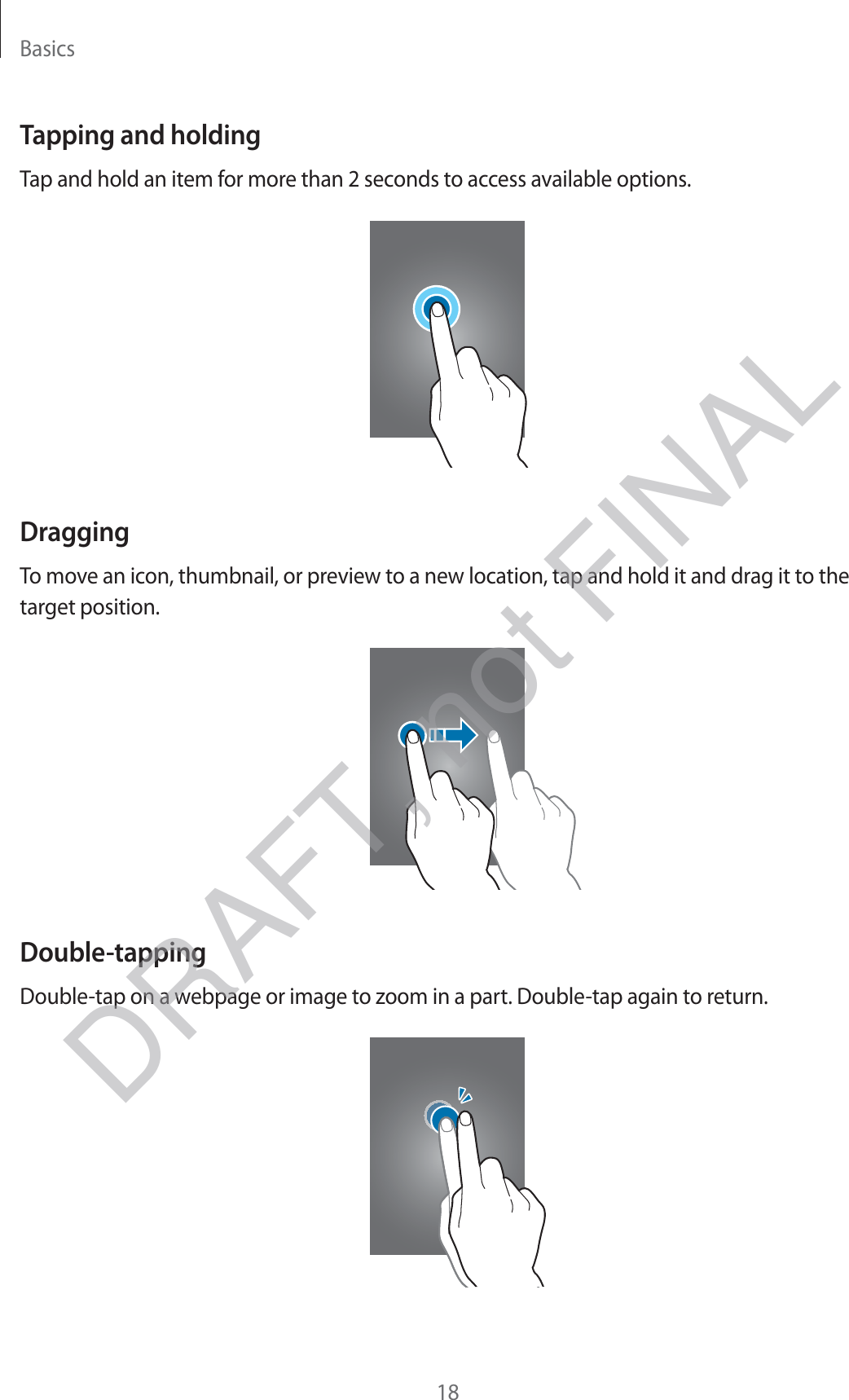 Basics18Tapping and holdingTap and hold an item for more than 2 seconds to access available options.DraggingTo move an icon, thumbnail, or preview to a new location, tap and hold it and drag it to the target position.Double-tappingDouble-tap on a webpage or image to zoom in a part. Double-tap again to return.DRAFT, not FINAL