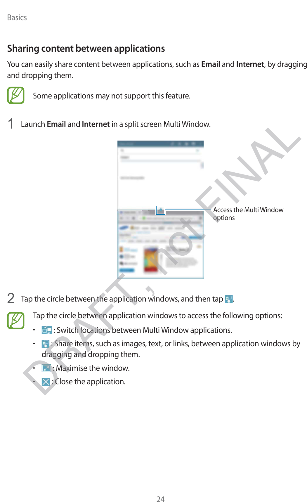 Basics24Sharing content between applicationsYou can easily share content between applications, such as Email and Internet, by dragging and dropping them.Some applications may not support this feature.1  Launch Email and Internet in a split screen Multi Window.Access the Multi Window options2  Tap the circle between the application windows, and then tap  .Tap the circle between application windows to access the following options:r : Switch locations between Multi Window applications.r : Share items, such as images, text, or links, between application windows by dragging and dropping them.r : Maximise the window.r : Close the application.DRAFT, not FINAL