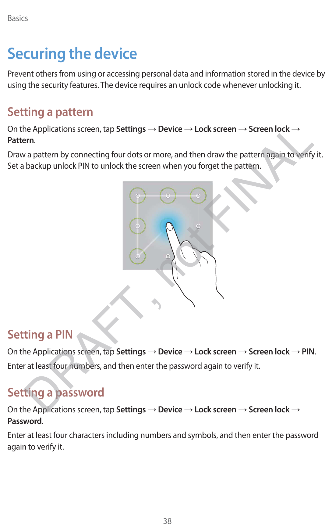 Basics38Securing the devicePrevent others from using or accessing personal data and information stored in the device by using the security features. The device requires an unlock code whenever unlocking it.Setting a patternOn the Applications screen, tap Settings → Device → Lock screen → Screen lock → Pattern.Draw a pattern by connecting four dots or more, and then draw the pattern again to verify it. Set a backup unlock PIN to unlock the screen when you forget the pattern.Setting a PINOn the Applications screen, tap Settings → Device → Lock screen → Screen lock → PIN.Enter at least four numbers, and then enter the password again to verify it.Setting a passwordOn the Applications screen, tap Settings → Device → Lock screen → Screen lock → Password.Enter at least four characters including numbers and symbols, and then enter the password again to verify it.DRAFT, not FINAL