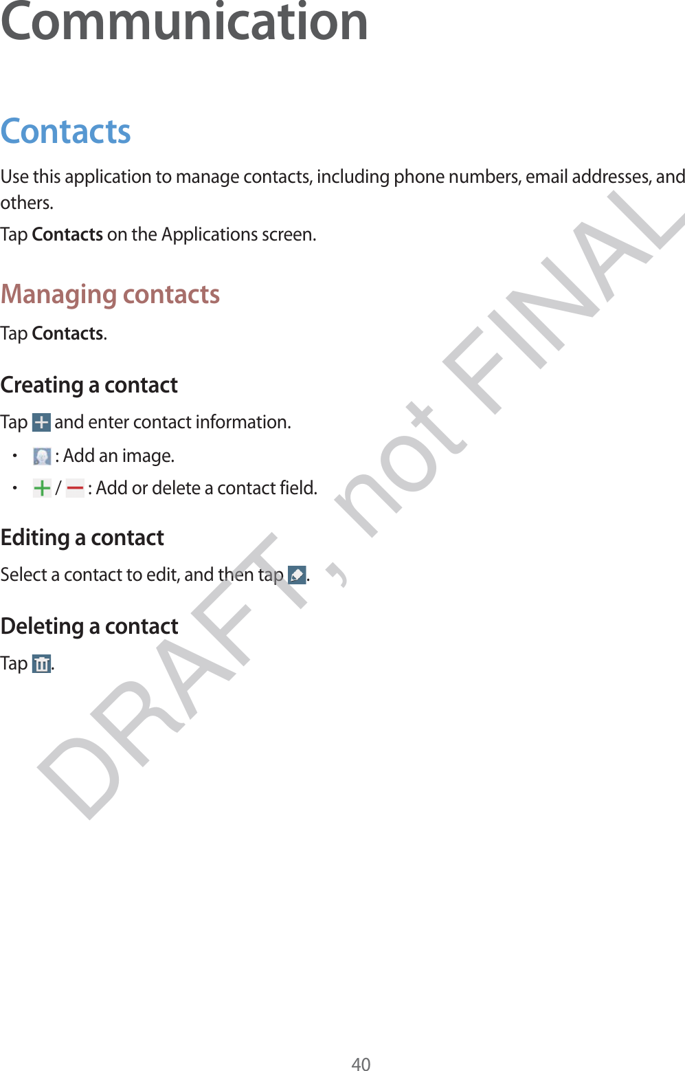 40CommunicationContactsUse this application to manage contacts, including phone numbers, email addresses, and others.Tap Contacts on the Applications screen.Managing contactsTap Contacts.Creating a contactTap   and enter contact information.r : Add an image.r /   : Add or delete a contact field.Editing a contactSelect a contact to edit, and then tap  .Deleting a contactTap  .DRAFT, not FINAL