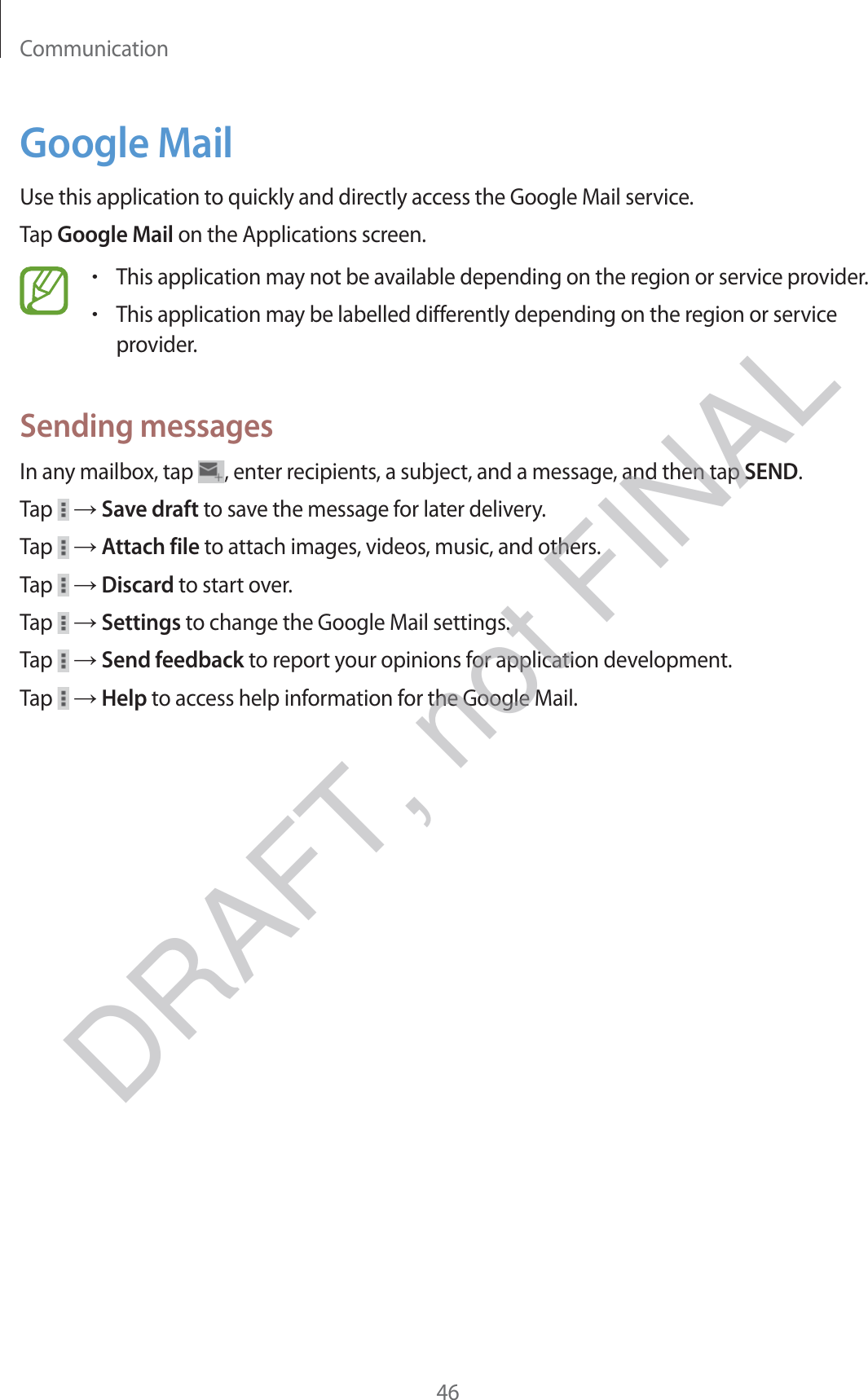 Communication46Google MailUse this application to quickly and directly access the Google Mail service.Tap Google Mail on the Applications screen.rThis application may not be available depending on the region or service provider.rThis application may be labelled differently depending on the region or service provider.Sending messagesIn any mailbox, tap  , enter recipients, a subject, and a message, and then tap SEND.Tap   → Save draft to save the message for later delivery.Tap   → Attach file to attach images, videos, music, and others.Tap   → Discard to start over.Tap   → Settings to change the Google Mail settings.Tap   → Send feedback to report your opinions for application development.Tap   → Help to access help information for the Google Mail.DRAFT, not FINAL