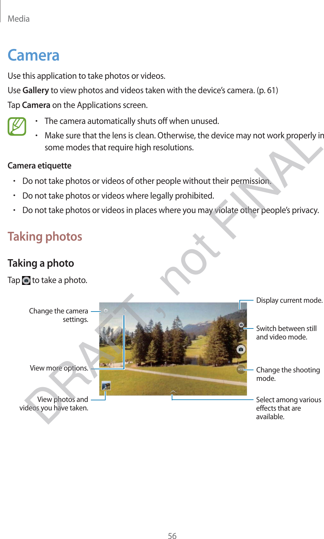 Media56CameraUse this application to take photos or videos.Use Gallery to view photos and videos taken with the device’s camera. (p. 61)Tap Camera on the Applications screen.rThe camera automatically shuts off when unused.rMake sure that the lens is clean. Otherwise, the device may not work properly in some modes that require high resolutions.Camera etiquetterDo not take photos or videos of other people without their permission.rDo not take photos or videos where legally prohibited.rDo not take photos or videos in places where you may violate other people’s privacy.Taking photosTaking a photoTap   to take a photo.Display current mode.Change the shooting mode.Change the camera settings.Select among various effects that are available.View more options.Switch between still and video mode.View photos and videos you have taken.DRAFT, not FINAL