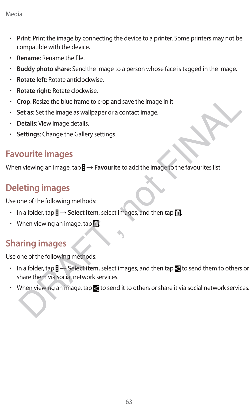 Media63rPrint: Print the image by connecting the device to a printer. Some printers may not be compatible with the device.rRename: Rename the file.rBuddy photo share: Send the image to a person whose face is tagged in the image.rRotate left: Rotate anticlockwise.rRotate right: Rotate clockwise.rCrop: Resize the blue frame to crop and save the image in it.rSet as: Set the image as wallpaper or a contact image.rDetails: View image details.rSettings: Change the Gallery settings.Favourite imagesWhen viewing an image, tap   → Favourite to add the image to the favourites list.Deleting imagesUse one of the following methods:rIn a folder, tap   → Select item, select images, and then tap  .rWhen viewing an image, tap  .Sharing imagesUse one of the following methods:rIn a folder, tap   → Select item, select images, and then tap   to send them to others or share them via social network services.rWhen viewing an image, tap   to send it to others or share it via social network services.DRAFT, not FINAL