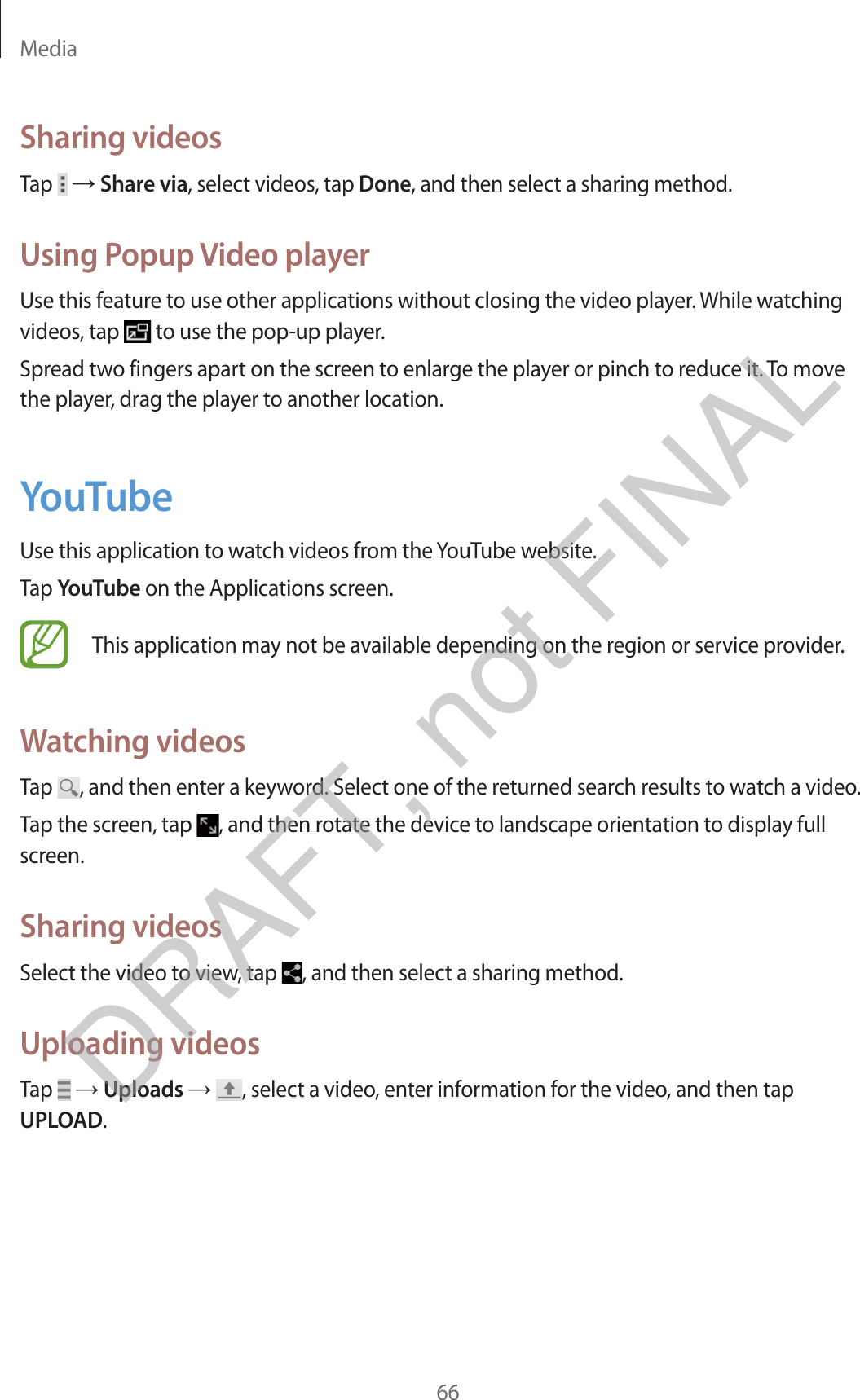 Media66Sharing videosTap   → Share via, select videos, tap Done, and then select a sharing method.Using Popup Video playerUse this feature to use other applications without closing the video player. While watching videos, tap   to use the pop-up player.Spread two fingers apart on the screen to enlarge the player or pinch to reduce it. To move the player, drag the player to another location.YouTubeUse this application to watch videos from the YouTube website.Tap YouTube on the Applications screen.This application may not be available depending on the region or service provider.Watching videosTap  , and then enter a keyword. Select one of the returned search results to watch a video.Tap the screen, tap  , and then rotate the device to landscape orientation to display full screen.Sharing videosSelect the video to view, tap  , and then select a sharing method.Uploading videosTap   → Uploads → , select a video, enter information for the video, and then tap UPLOAD.DRAFT, not FINAL