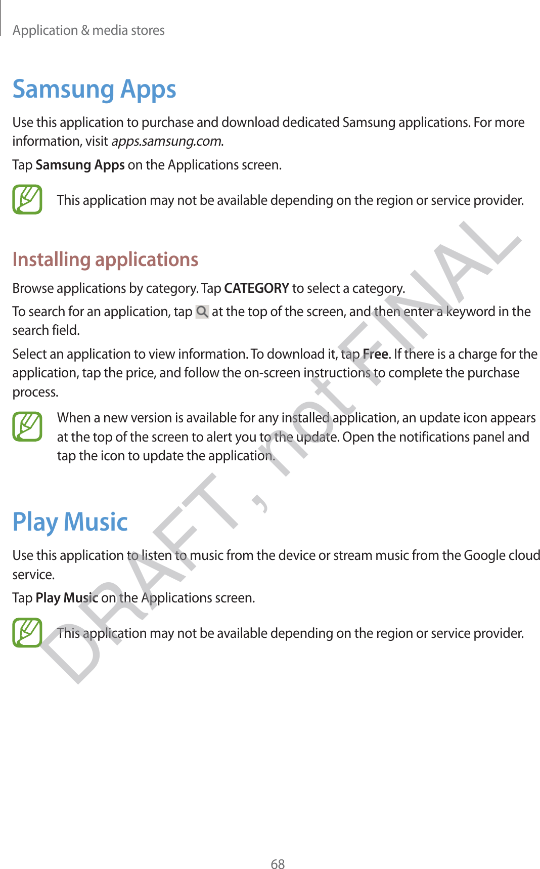 Application &amp; media stores68Samsung AppsUse this application to purchase and download dedicated Samsung applications. For more information, visit apps.samsung.com.Tap Samsung Apps on the Applications screen.This application may not be available depending on the region or service provider.Installing applicationsBrowse applications by category. Tap CATEGORY to select a category.To search for an application, tap   at the top of the screen, and then enter a keyword in the search field.Select an application to view information. To download it, tap Free. If there is a charge for the application, tap the price, and follow the on-screen instructions to complete the purchase process.When a new version is available for any installed application, an update icon appears at the top of the screen to alert you to the update. Open the notifications panel and tap the icon to update the application.Play MusicUse this application to listen to music from the device or stream music from the Google cloud service.Tap Play Music on the Applications screen.This application may not be available depending on the region or service provider.DRAFT, not FINAL