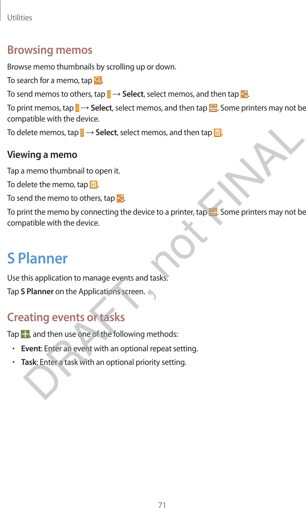 Utilities71Browsing memosBrowse memo thumbnails by scrolling up or down.To search for a memo, tap  .To send memos to others, tap   → Select, select memos, and then tap  .To print memos, tap   → Select, select memos, and then tap  . Some printers may not be compatible with the device.To delete memos, tap   → Select, select memos, and then tap  .Viewing a memoTap a memo thumbnail to open it.To delete the memo, tap  .To send the memo to others, tap  .To print the memo by connecting the device to a printer, tap  . Some printers may not be compatible with the device.S PlannerUse this application to manage events and tasks.Tap S Planner on the Applications screen.Creating events or tasksTap  , and then use one of the following methods:rEvent: Enter an event with an optional repeat setting.rTask: Enter a task with an optional priority setting.DRAFT, not FINAL
