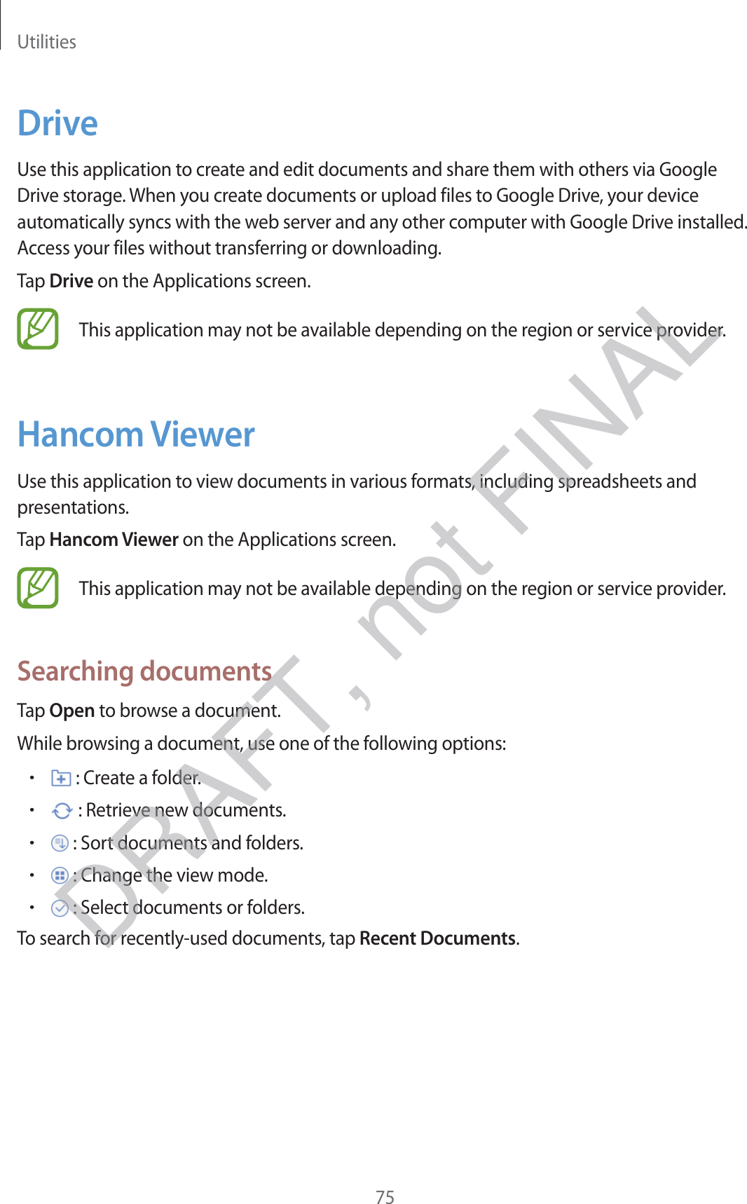 Utilities75DriveUse this application to create and edit documents and share them with others via Google Drive storage. When you create documents or upload files to Google Drive, your device automatically syncs with the web server and any other computer with Google Drive installed. Access your files without transferring or downloading.Tap Drive on the Applications screen.This application may not be available depending on the region or service provider.Hancom ViewerUse this application to view documents in various formats, including spreadsheets and presentations.Tap Hancom Viewer on the Applications screen.This application may not be available depending on the region or service provider.Searching documentsTap Open to browse a document.While browsing a document, use one of the following options:r : Create a folder.r : Retrieve new documents.r : Sort documents and folders.r : Change the view mode.r : Select documents or folders.To search for recently-used documents, tap Recent Documents.DRAFT, not FINAL