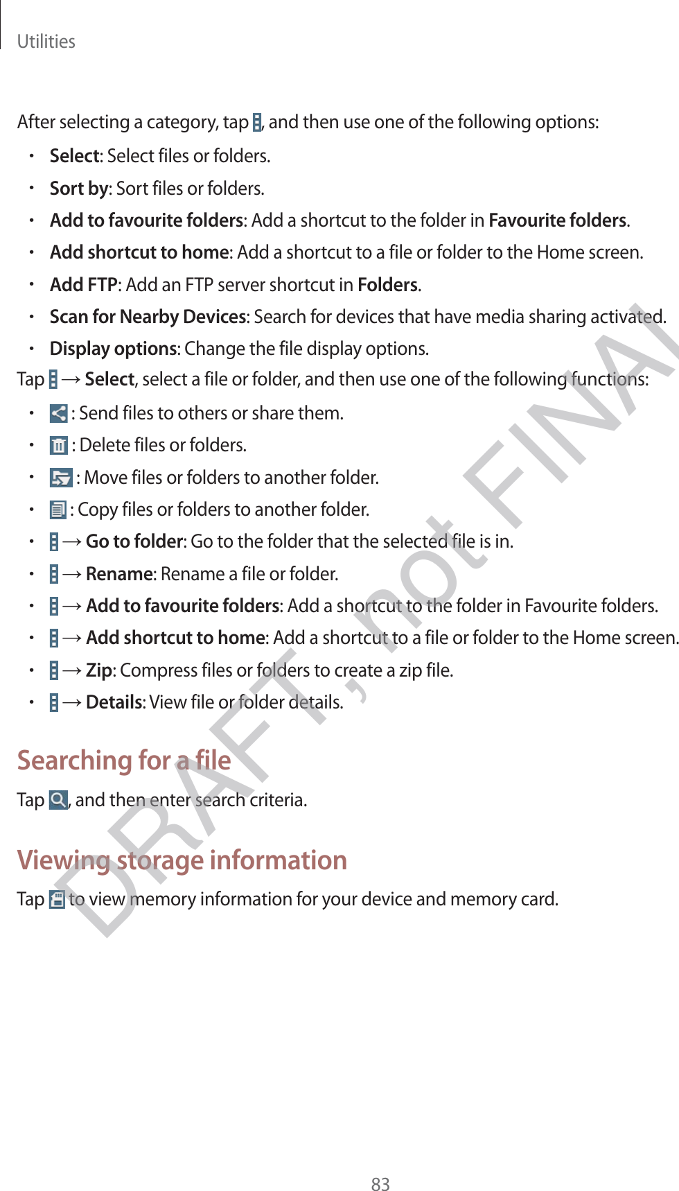 Utilities83After selecting a category, tap  , and then use one of the following options:rSelect: Select files or folders.rSort by: Sort files or folders.rAdd to favourite folders: Add a shortcut to the folder in Favourite folders.rAdd shortcut to home: Add a shortcut to a file or folder to the Home screen.rAdd FTP: Add an FTP server shortcut in Folders.rScan for Nearby Devices: Search for devices that have media sharing activated.rDisplay options: Change the file display options.Tap   → Select, select a file or folder, and then use one of the following functions:r : Send files to others or share them.r : Delete files or folders.r : Move files or folders to another folder.r : Copy files or folders to another folder.r → Go to folder: Go to the folder that the selected file is in.r → Rename: Rename a file or folder.r → Add to favourite folders: Add a shortcut to the folder in Favourite folders.r → Add shortcut to home: Add a shortcut to a file or folder to the Home screen.r → Zip: Compress files or folders to create a zip file.r → Details: View file or folder details.Searching for a fileTap  , and then enter search criteria.Viewing storage informationTap   to view memory information for your device and memory card.DRAFT, not FINAL