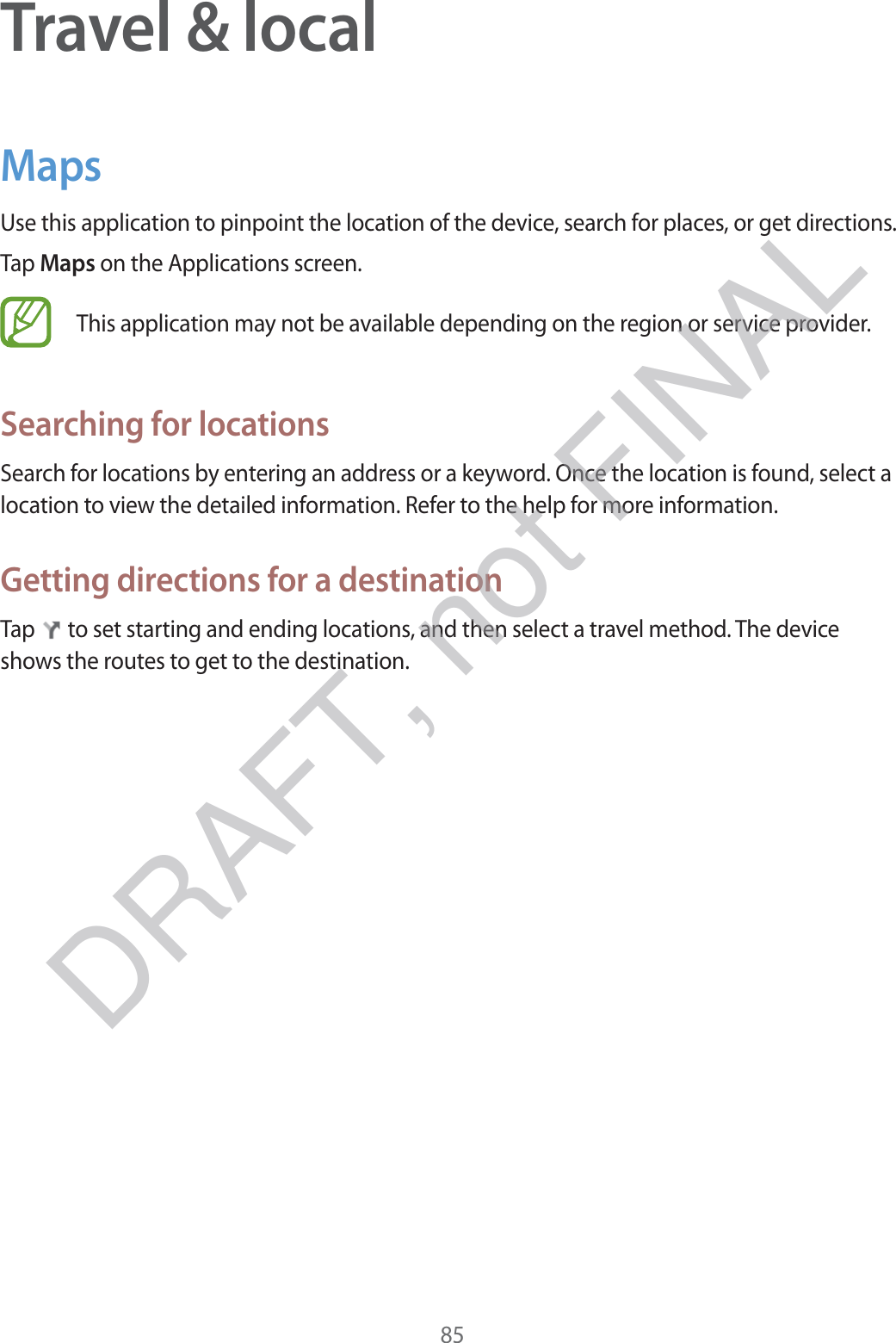 85Travel &amp; localMapsUse this application to pinpoint the location of the device, search for places, or get directions.Tap Maps on the Applications screen.This application may not be available depending on the region or service provider.Searching for locationsSearch for locations by entering an address or a keyword. Once the location is found, select a location to view the detailed information. Refer to the help for more information.Getting directions for a destinationTap   to set starting and ending locations, and then select a travel method. The device shows the routes to get to the destination.DRAFT, not FINAL