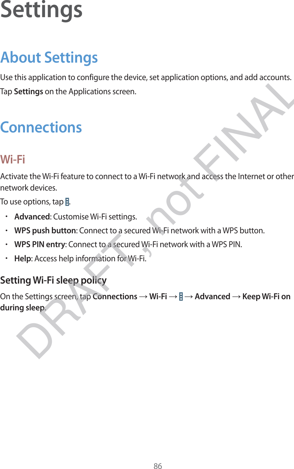 86SettingsAbout SettingsUse this application to configure the device, set application options, and add accounts.Tap Settings on the Applications screen.ConnectionsWi-FiActivate the Wi-Fi feature to connect to a Wi-Fi network and access the Internet or other network devices.To use options, tap  .rAdvanced: Customise Wi-Fi settings.rWPS push button: Connect to a secured Wi-Fi network with a WPS button.rWPS PIN entry: Connect to a secured Wi-Fi network with a WPS PIN.rHelp: Access help information for Wi-Fi.Setting Wi-Fi sleep policyOn the Settings screen, tap Connections → Wi-Fi →   → Advanced → Keep Wi-Fi on during sleep.DRAFT, not FINAL